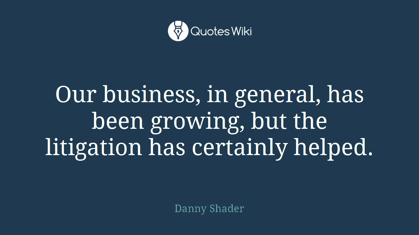 Our business, in general, has been growing, but the litigation has certainly helped.