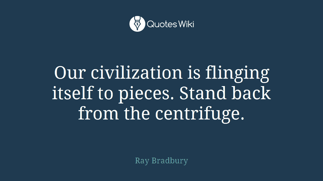 Our civilization is flinging itself to pieces. Stand back from the centrifuge.