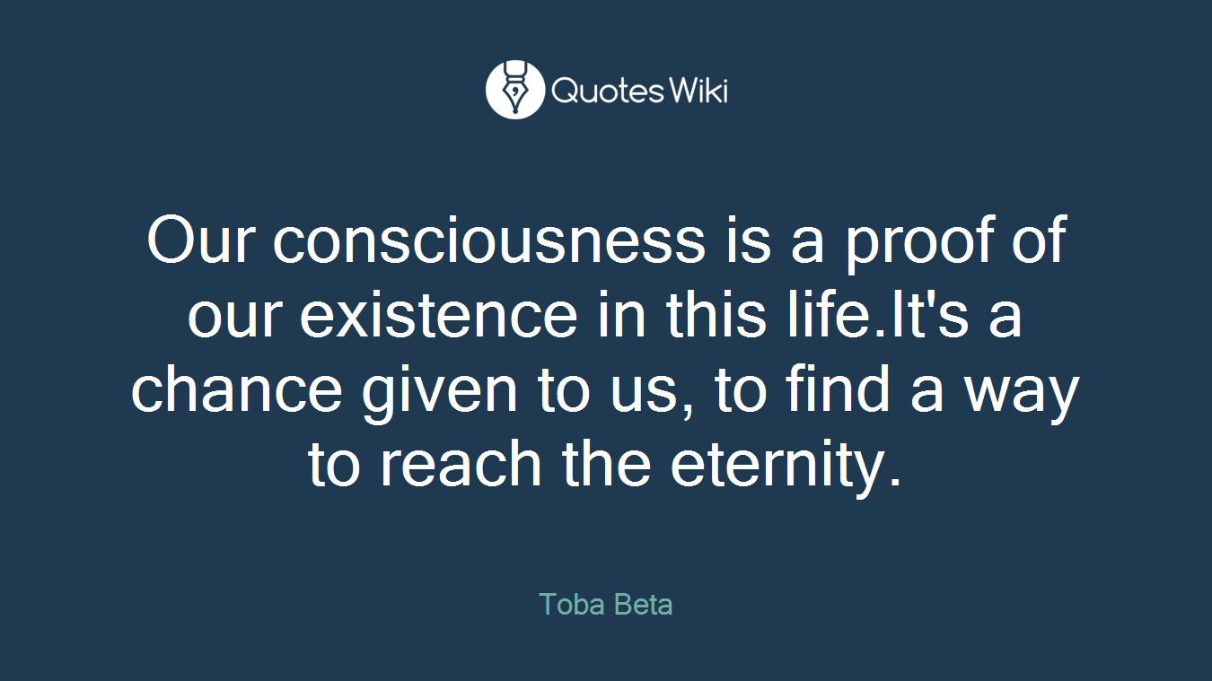 Our consciousness is a proof of our existence in this life.It's a chance given to us, to find a way to reach the eternity.