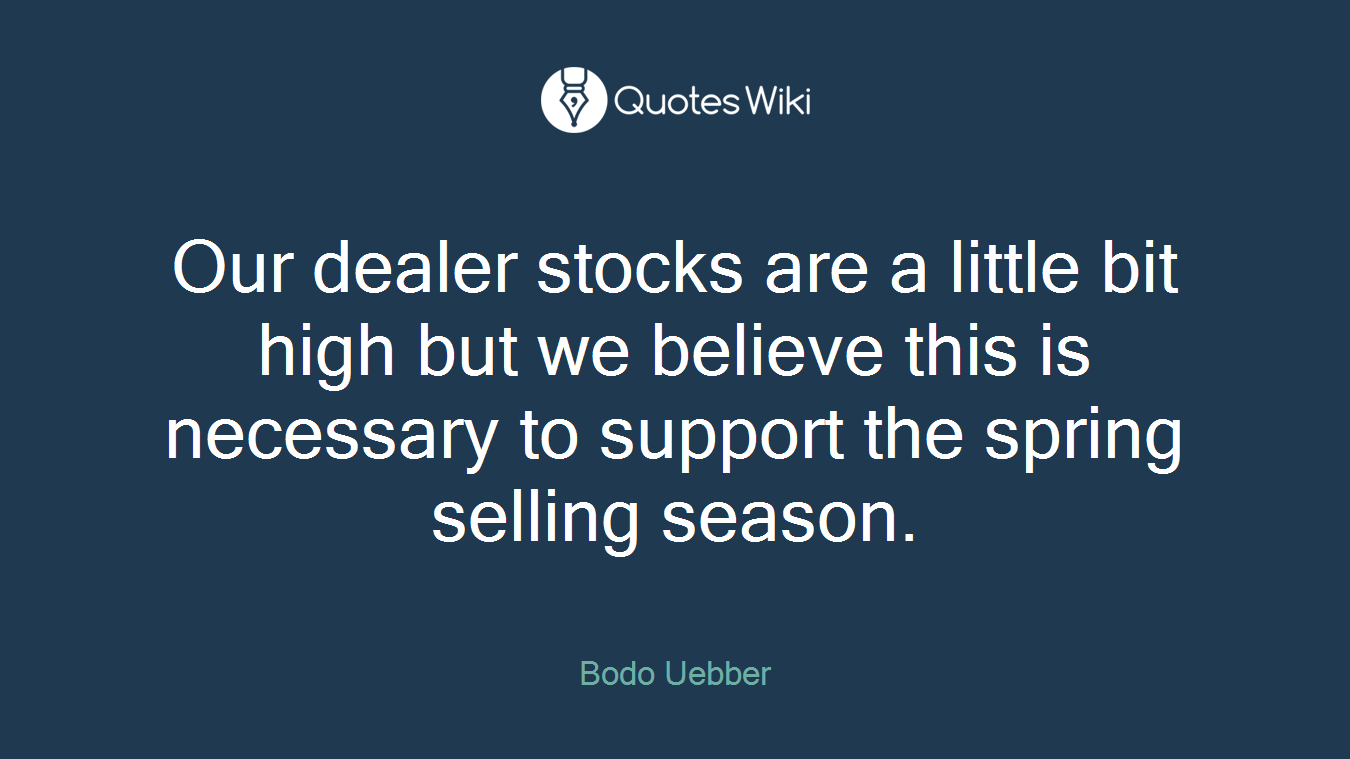 Our dealer stocks are a little bit high but we believe this is necessary to support the spring selling season.