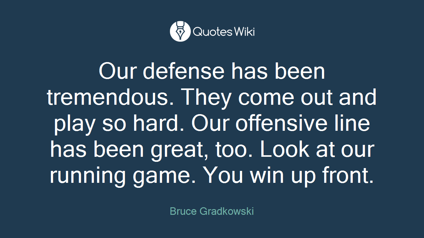 Our defense has been tremendous. They come out and play so hard. Our offensive line has been great, too. Look at our running game. You win up front.
