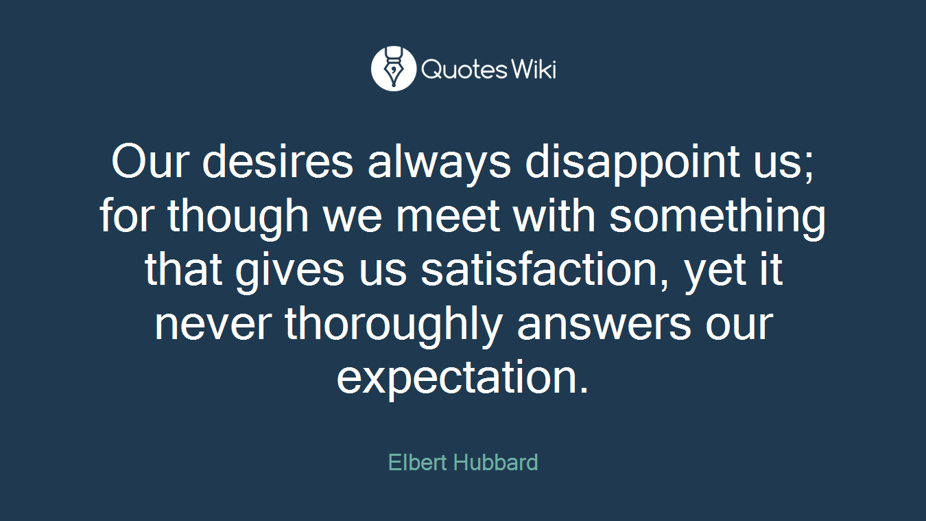Our desires always disappoint us; for though we meet with something that gives us satisfaction, yet it never thoroughly answers our expectation.