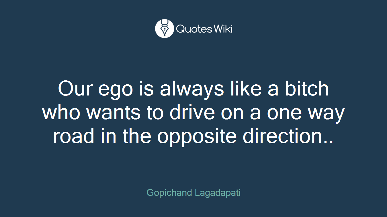 Our ego is always like a bitch who wants to drive on a one way road in the opposite direction..
