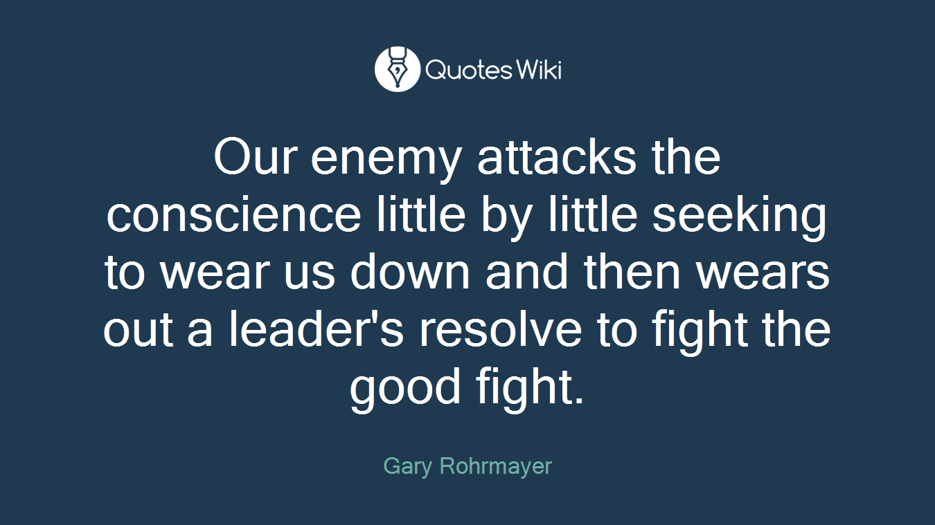 Our enemy attacks the conscience little by little seeking to wear us down and then wears out a leader's resolve to fight the good fight.