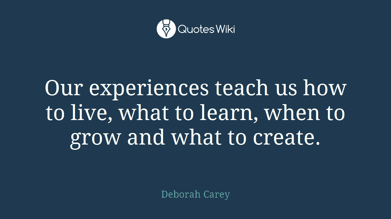 Our experiences teach us how to live, what to learn, when to grow and what to create.