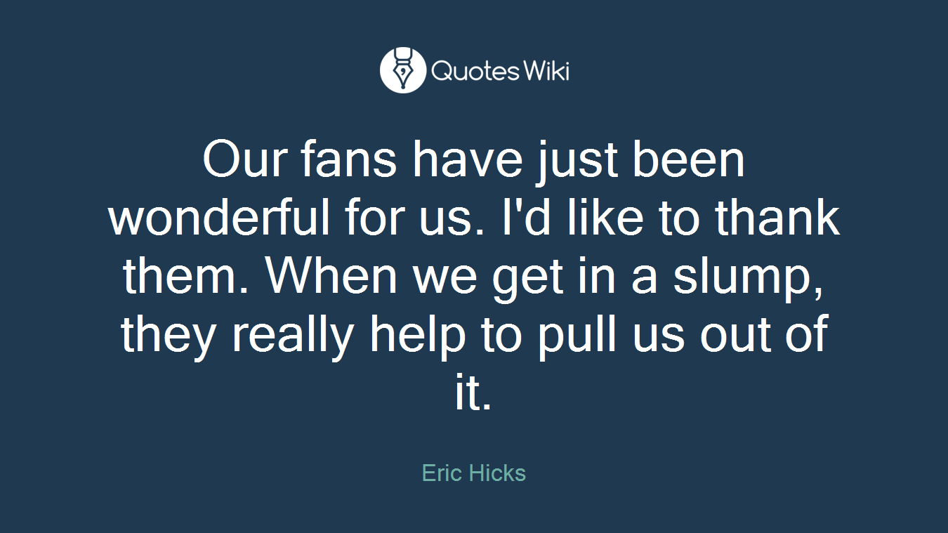 Our fans have just been wonderful for us. I'd like to thank them. When we get in a slump, they really help to pull us out of it.