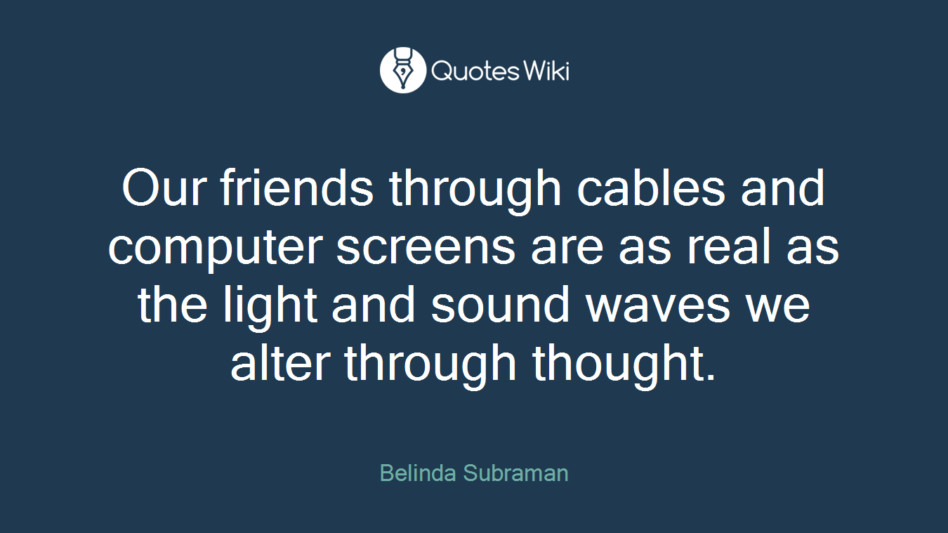 Our friends through cables and computer screens are as real as the light and sound waves we alter through thought.