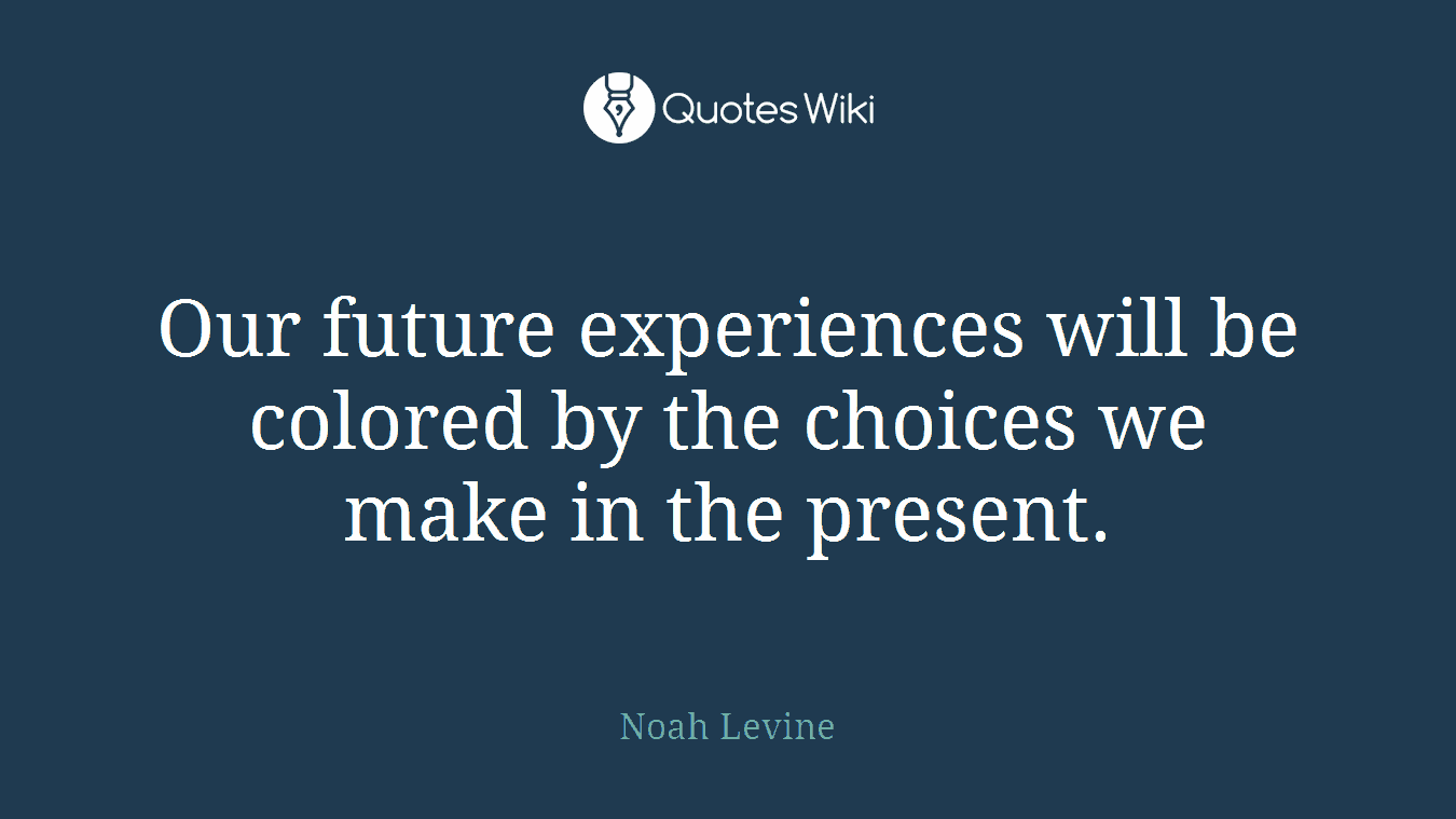 Our future experiences will be colored by the choices we make in the present.