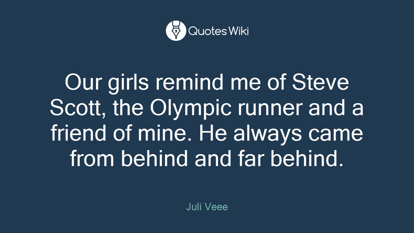 Our girls remind me of Steve Scott, the Olympic runner and a friend of mine. He always came from behind and far behind.
