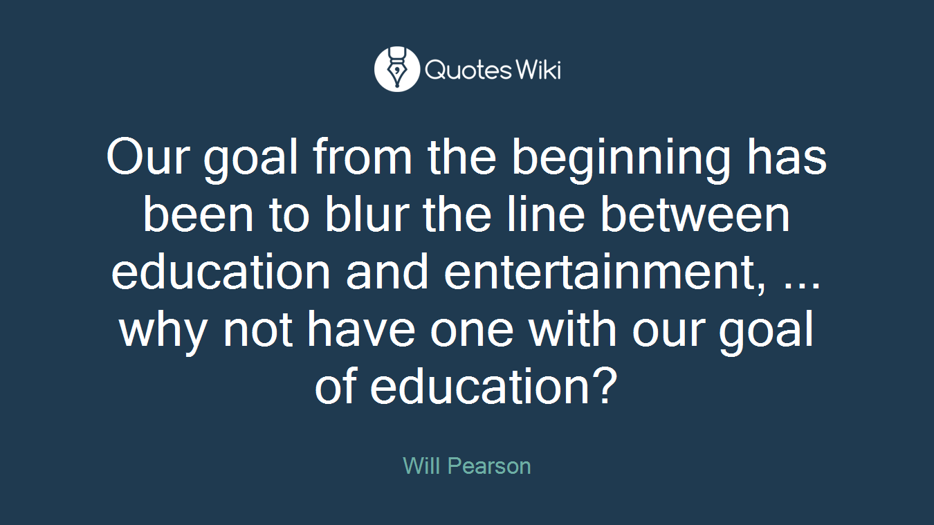 Our goal from the beginning has been to blur the line between education and entertainment, ... why not have one with our goal of education?