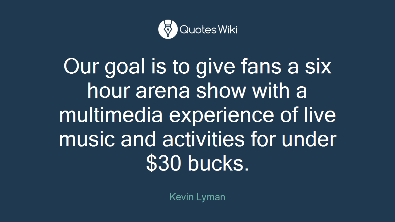 Our goal is to give fans a six hour arena show with a multimedia experience of live music and activities for under $30 bucks.