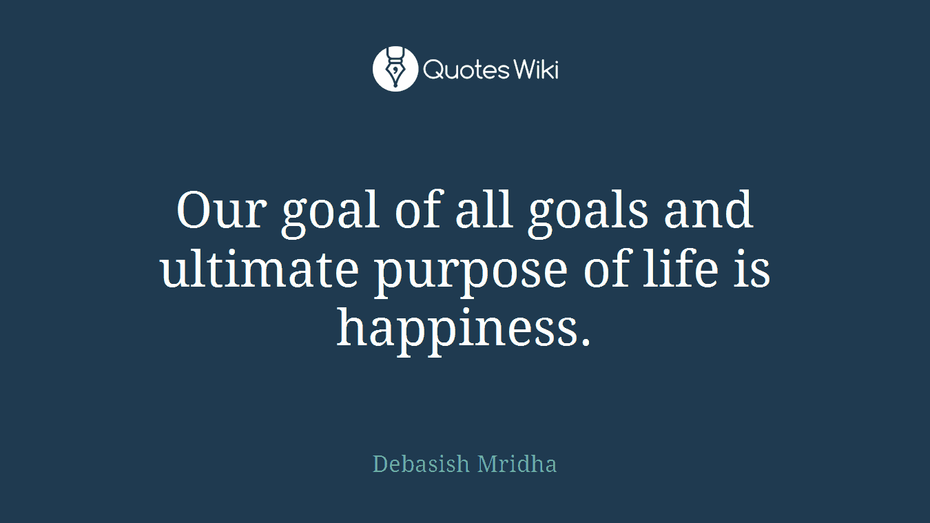 Our goal of all goals and ultimate purpose of life is happiness.