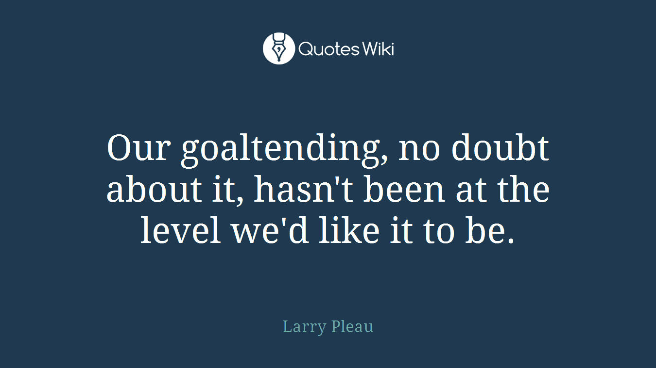 Our goaltending, no doubt about it, hasn't been at the level we'd like it to be.