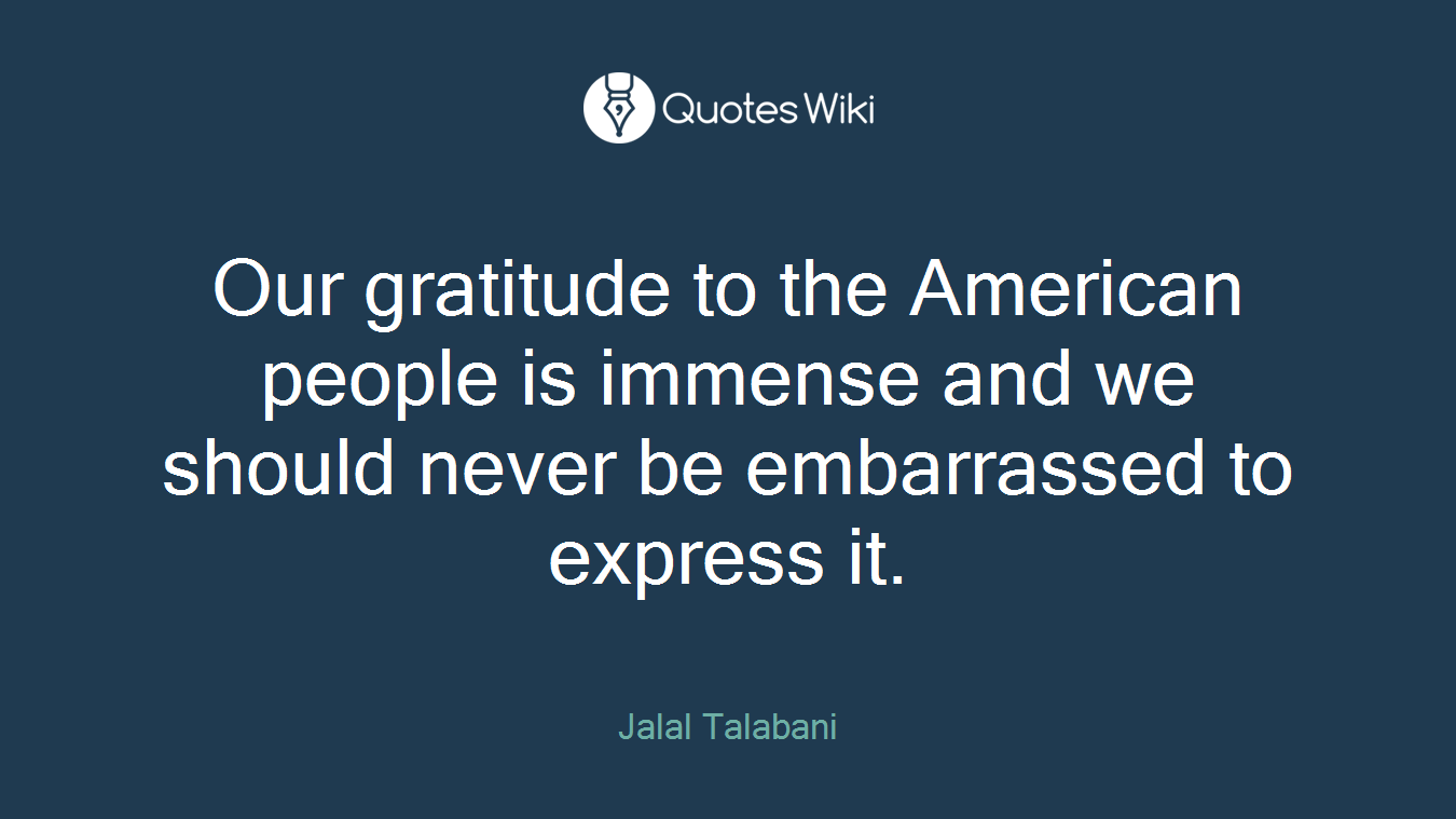 Our gratitude to the American people is immense and we should never be embarrassed to express it.