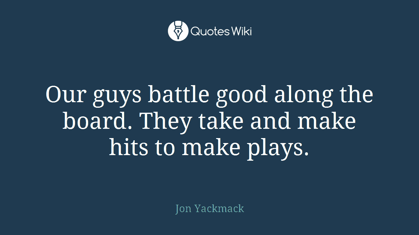 Our guys battle good along the board. They take and make hits to make plays.