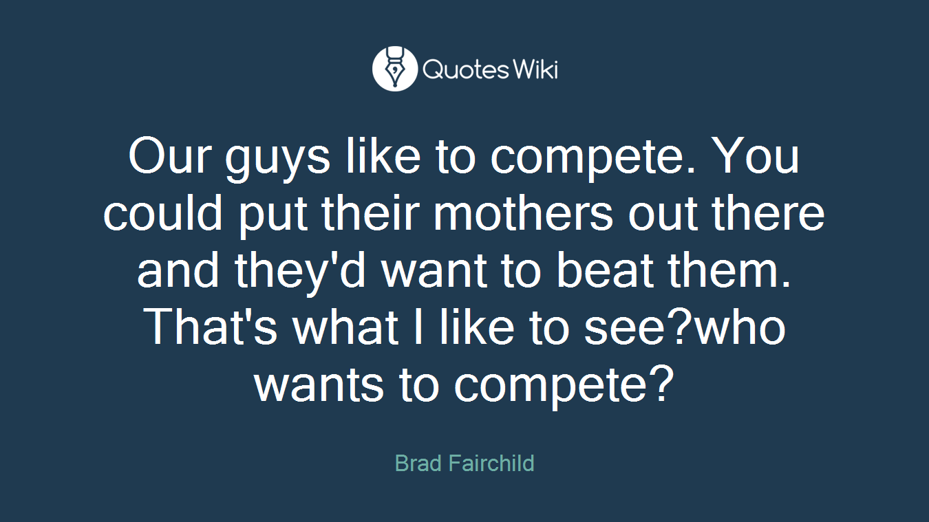 Our guys like to compete. You could put their mothers out there and they'd want to beat them. That's what I like to see?who wants to compete?