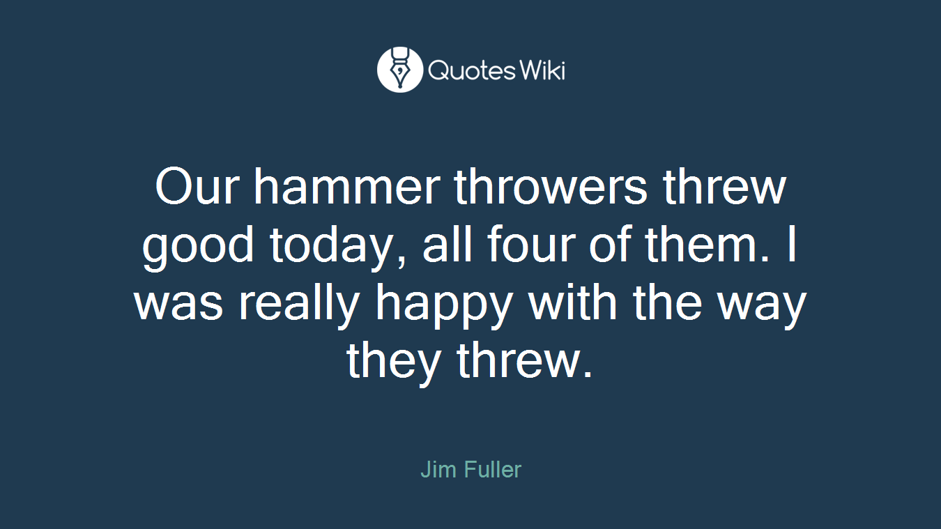 Our hammer throwers threw good today, all four of them. I was really happy with the way they threw.