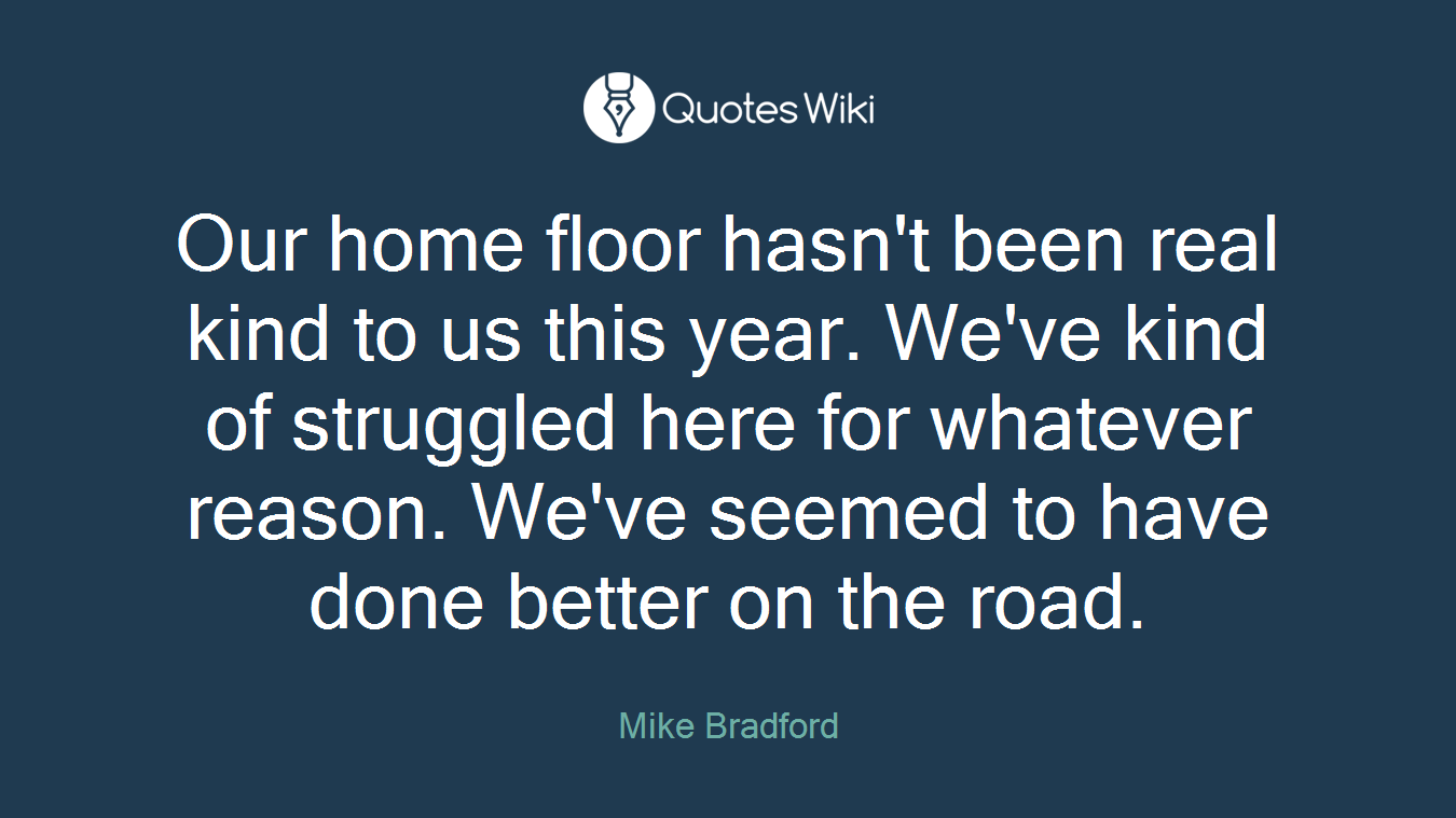 Our home floor hasn't been real kind to us this year. We've kind of struggled here for whatever reason. We've seemed to have done better on the road.