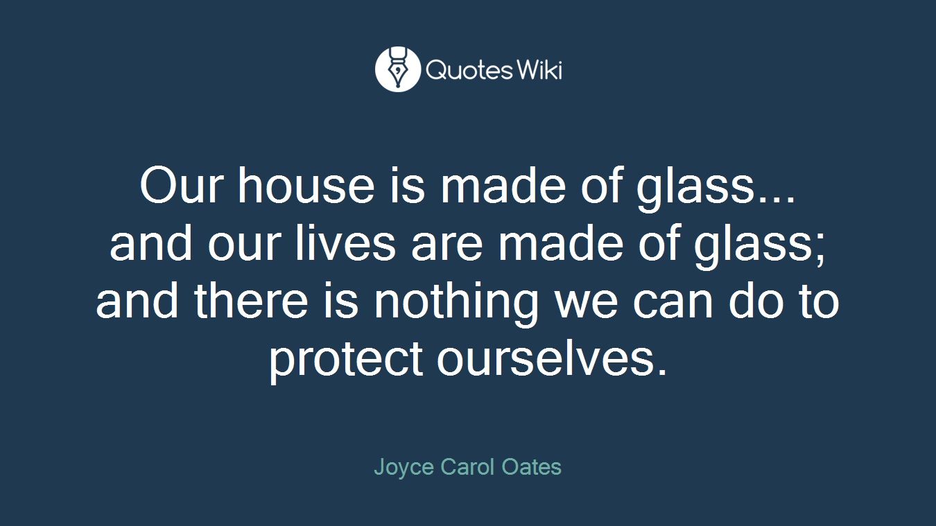 Our house is made of glass... and our lives are made of glass; and there is nothing we can do to protect ourselves.