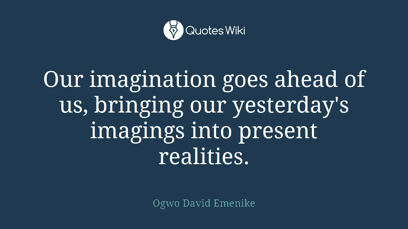 Our imagination goes ahead of us, bringing our yesterday's imagings into present realities.