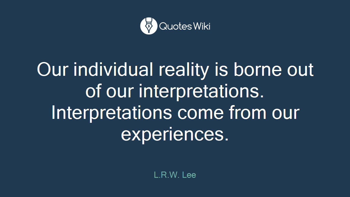 Our individual reality is borne out of our interpretations. Interpretations come from our experiences.