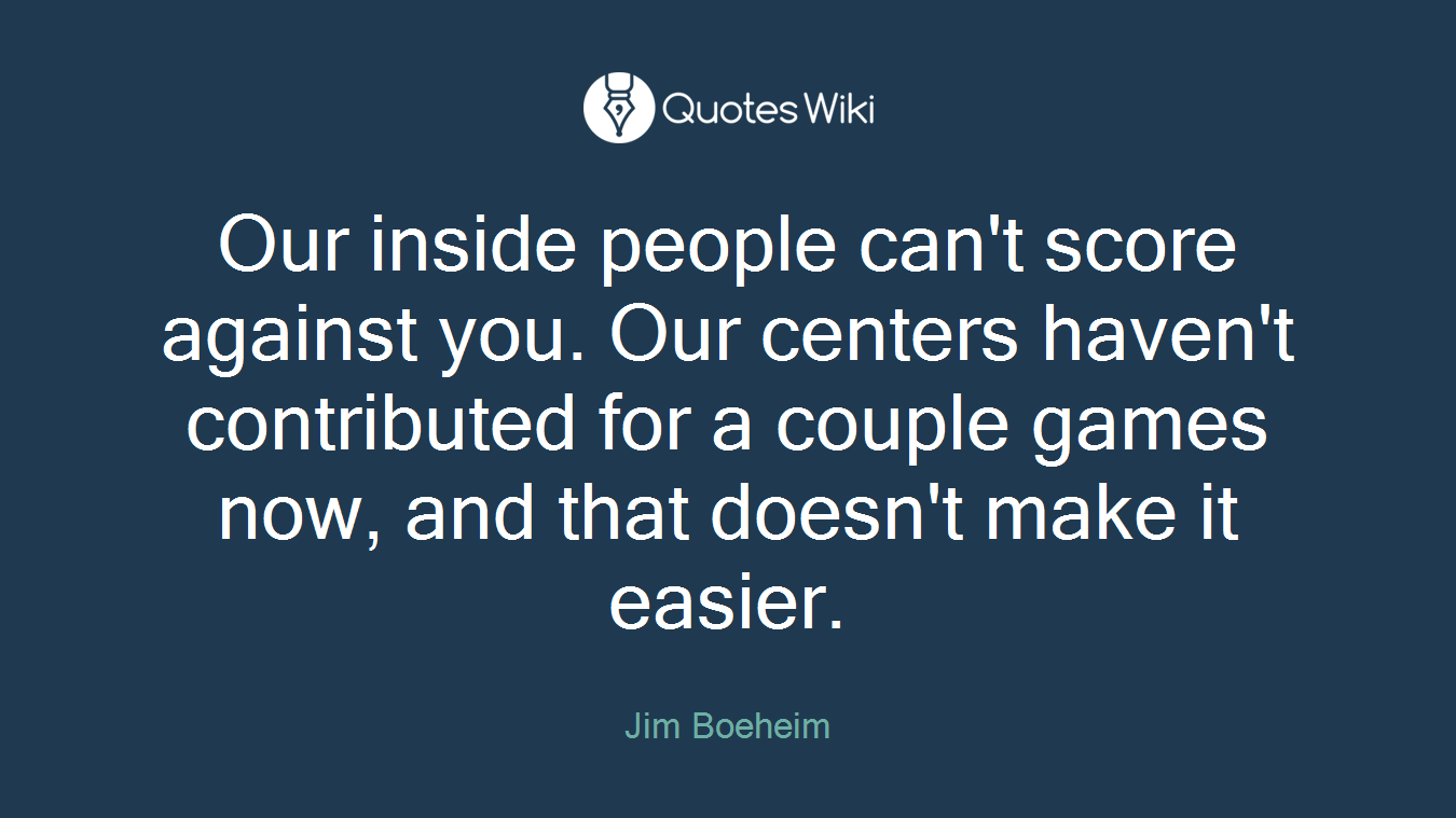 Our inside people can't score against you. Our centers haven't contributed for a couple games now, and that doesn't make it easier.