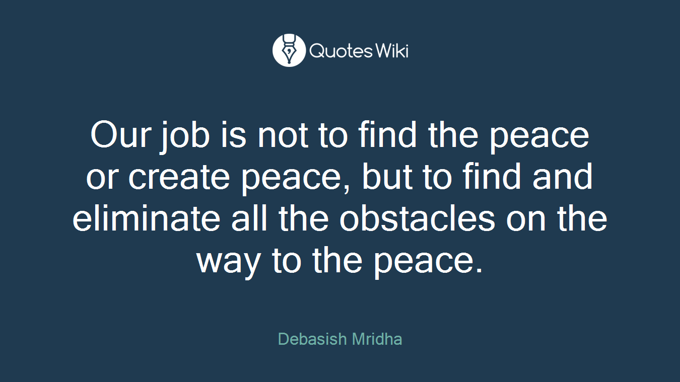 Our job is not to find the peace or create peace, but to find and eliminate all the obstacles on the way to the peace.