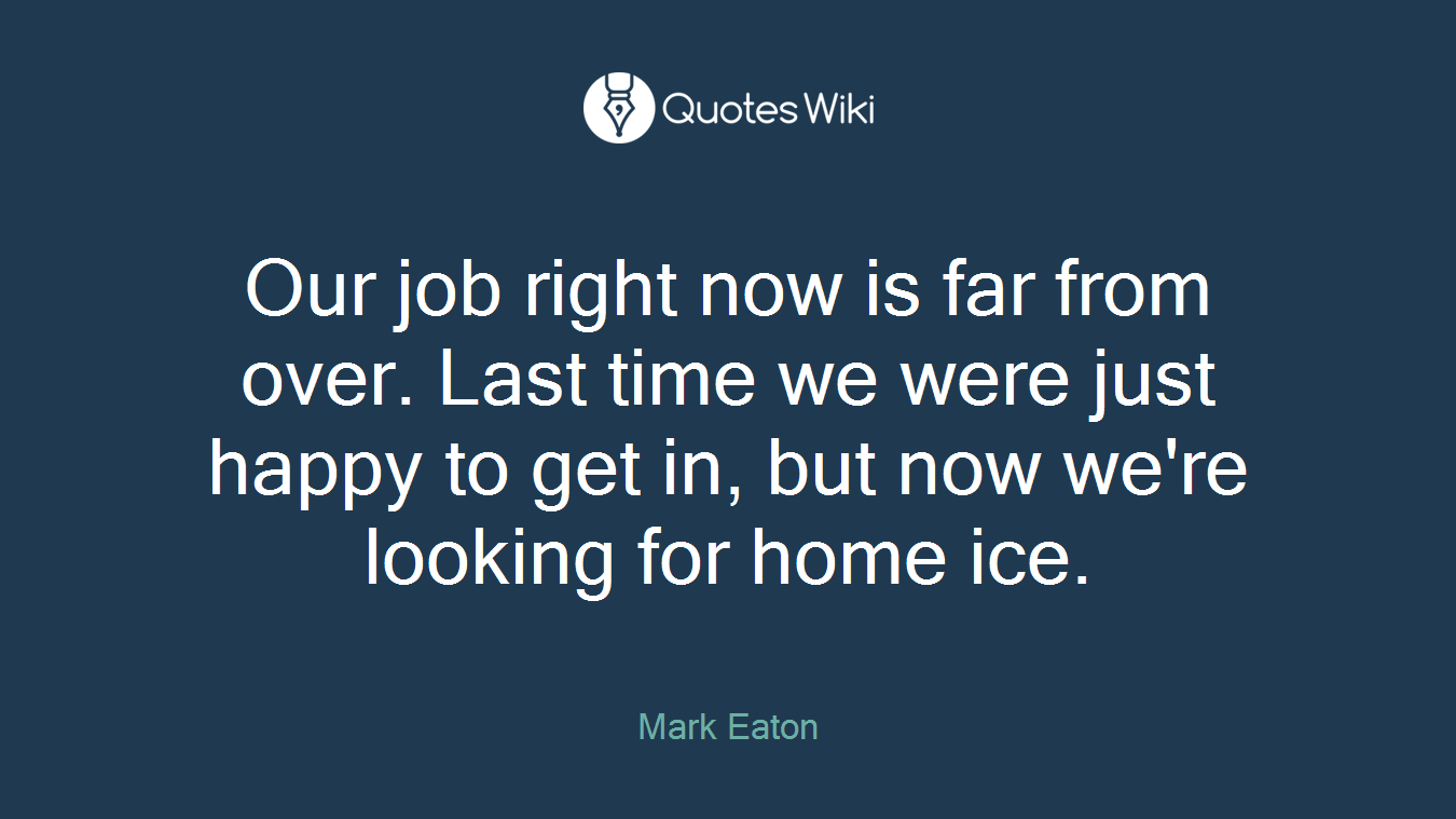 Our job right now is far from over. Last time we were just happy to get in, but now we're looking for home ice.