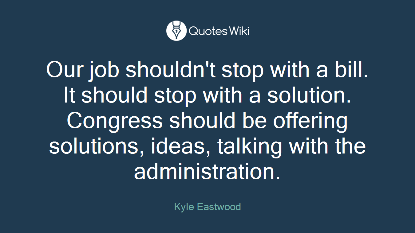 Our job shouldn't stop with a bill. It should stop with a solution. Congress should be offering solutions, ideas, talking with the administration.