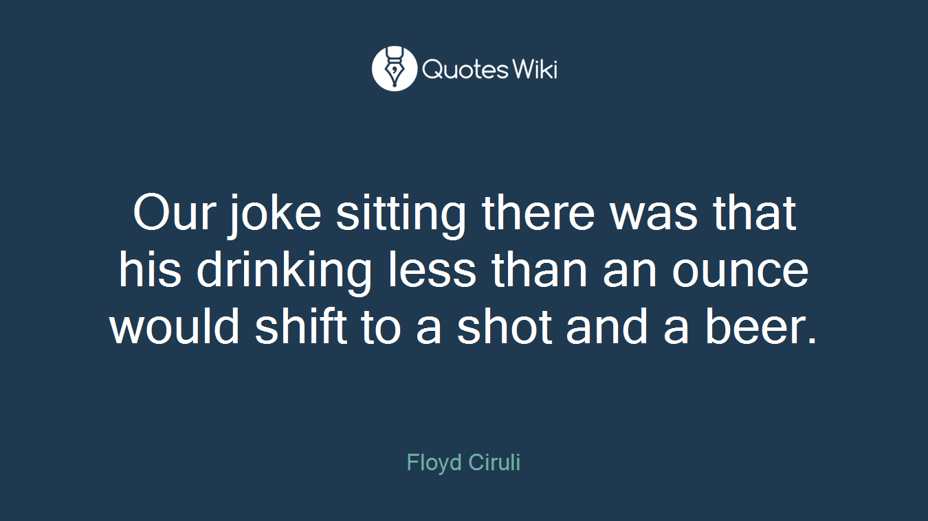 Our joke sitting there was that his drinking less than an ounce would shift to a shot and a beer.