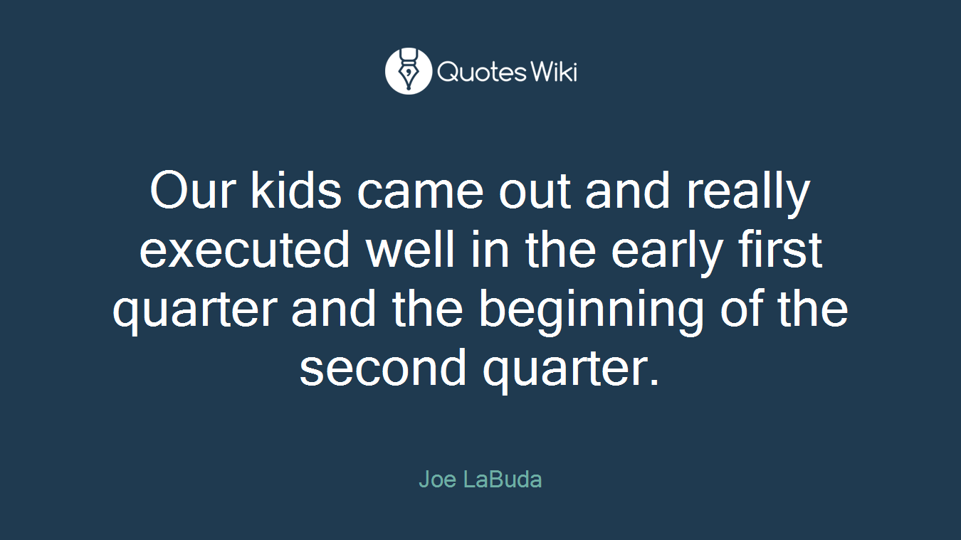 Our kids came out and really executed well in the early first quarter and the beginning of the second quarter.
