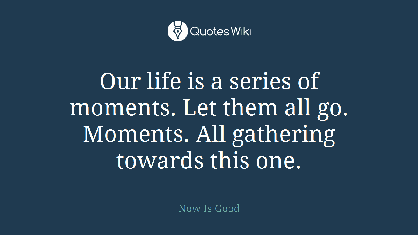 Our life is a series of moments. Let them all go. Moments. All gathering towards this one.