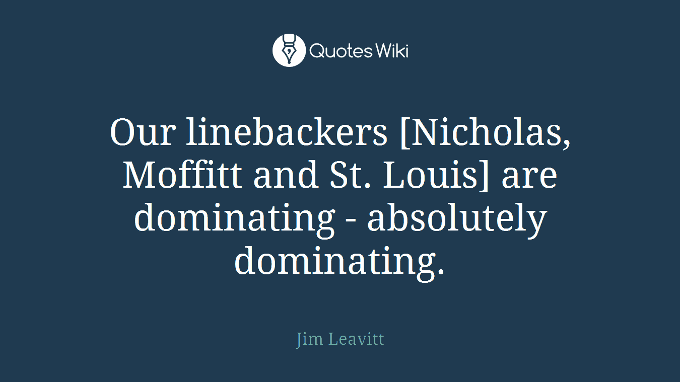 Our linebackers [Nicholas, Moffitt and St. Louis] are dominating - absolutely dominating.