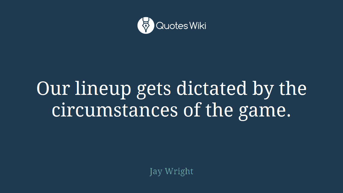 Our lineup gets dictated by the circumstances of the game.