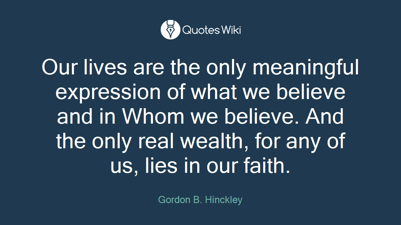 Our lives are the only meaningful expression of what we believe and in Whom we believe. And the only real wealth, for any of us, lies in our faith.