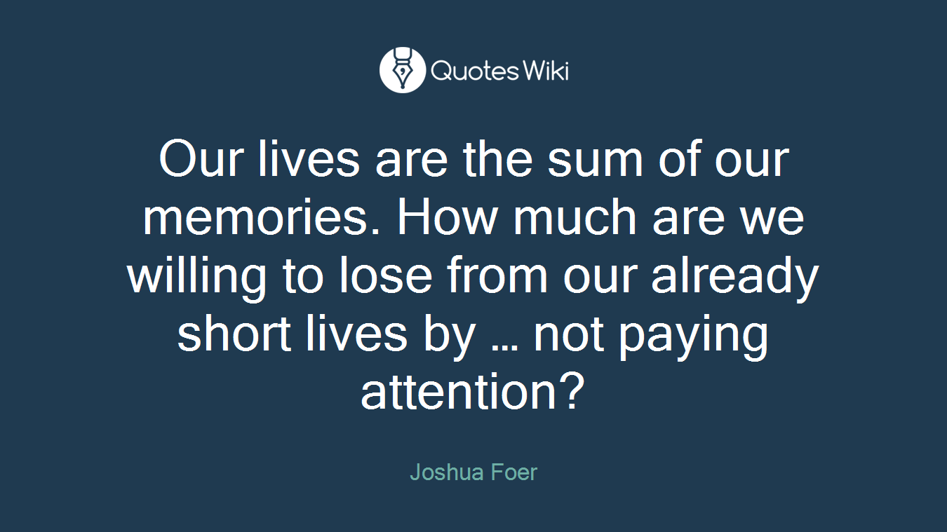 Our lives are the sum of our memories. How much are we willing to lose from our already short lives by … not paying attention?