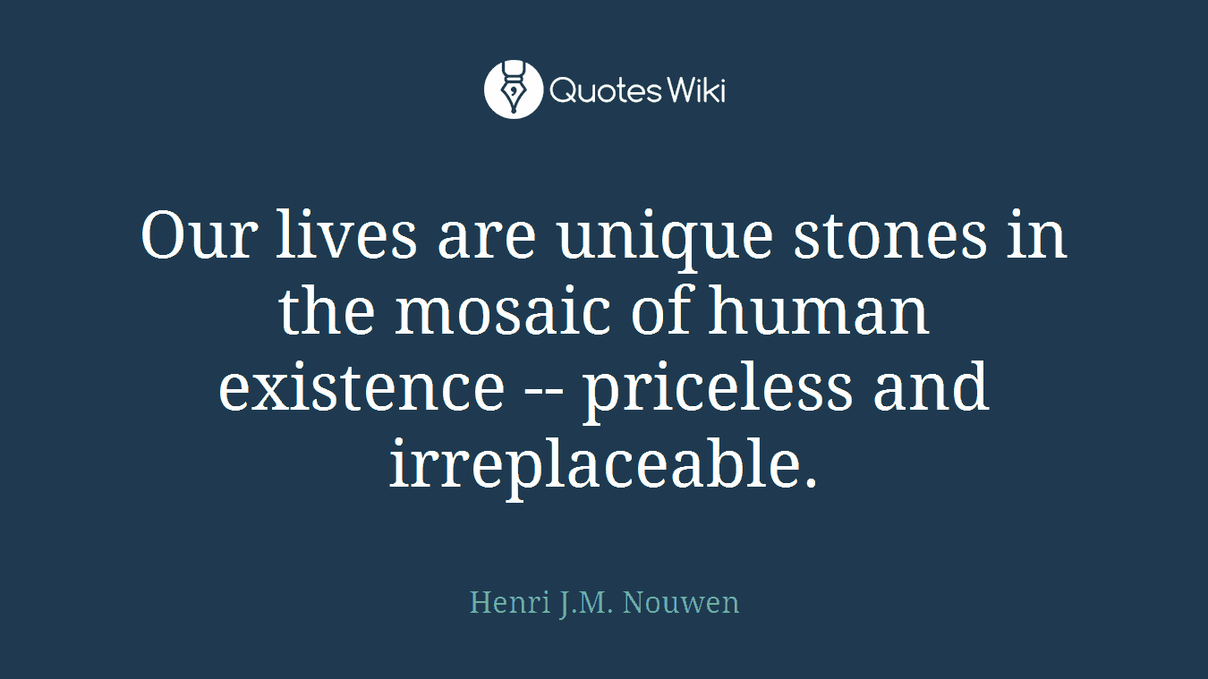 Our lives are unique stones in the mosaic of human existence -- priceless and irreplaceable.