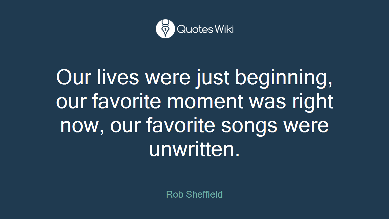 Our lives were just beginning, our favorite moment was right now, our favorite songs were unwritten.