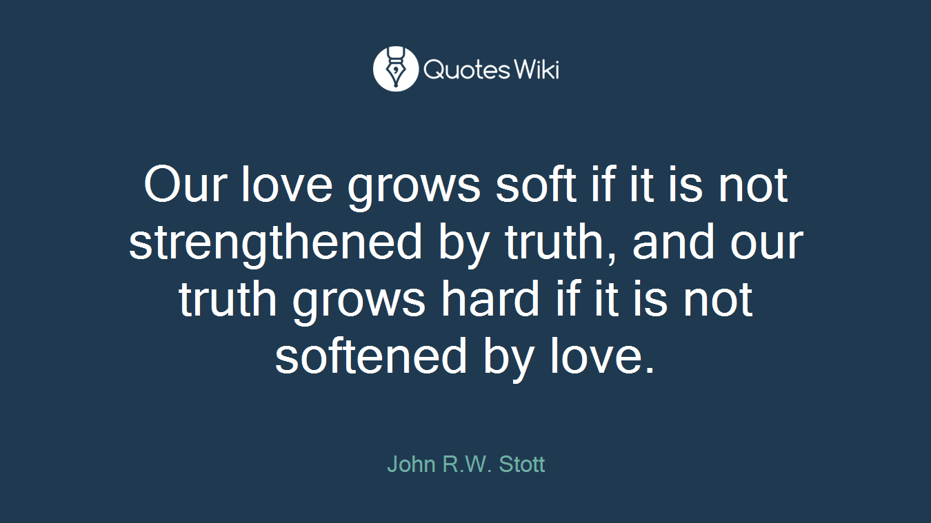 Our love grows soft if it is not strengthened by truth, and our truth grows hard if it is not softened by love.