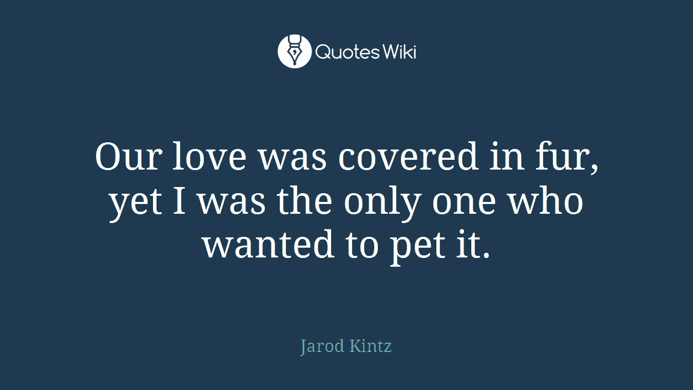 Our love was covered in fur, yet I was the only one who wanted to pet it.