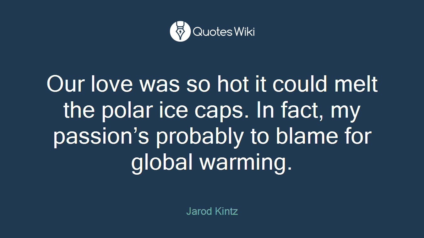 Our love was so hot it could melt the polar ice caps. In fact, my passion’s probably to blame for global warming.