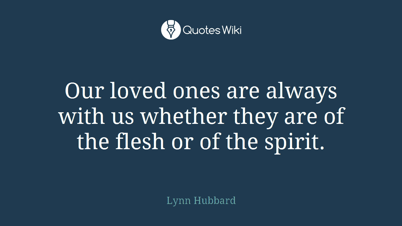 Our loved ones are always with us whether they are of the flesh or of the spirit.
