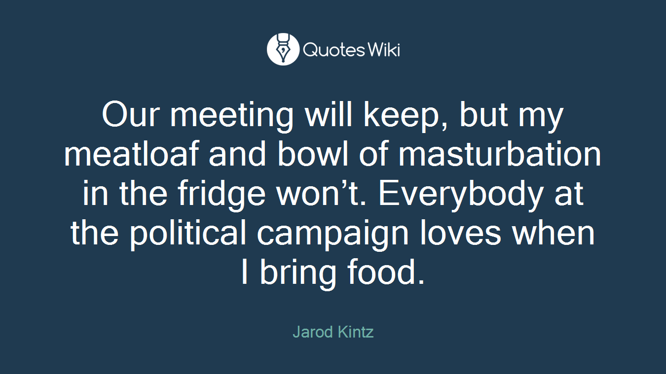 Our meeting will keep, but my meatloaf and bowl of masturbation in the fridge won’t. Everybody at the political campaign loves when I bring food.