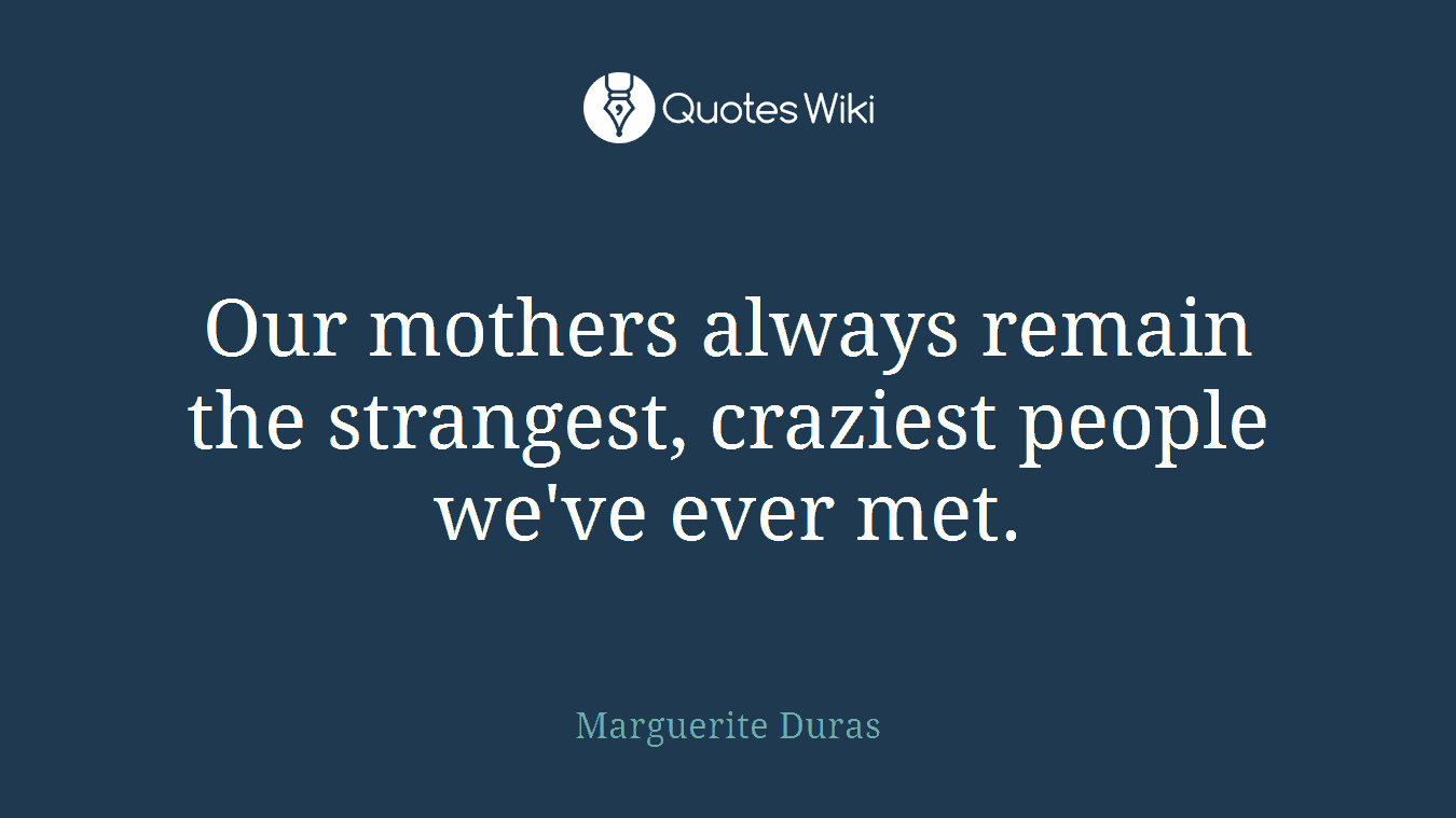 Our mothers always remain the strangest, craziest people we've ever met.