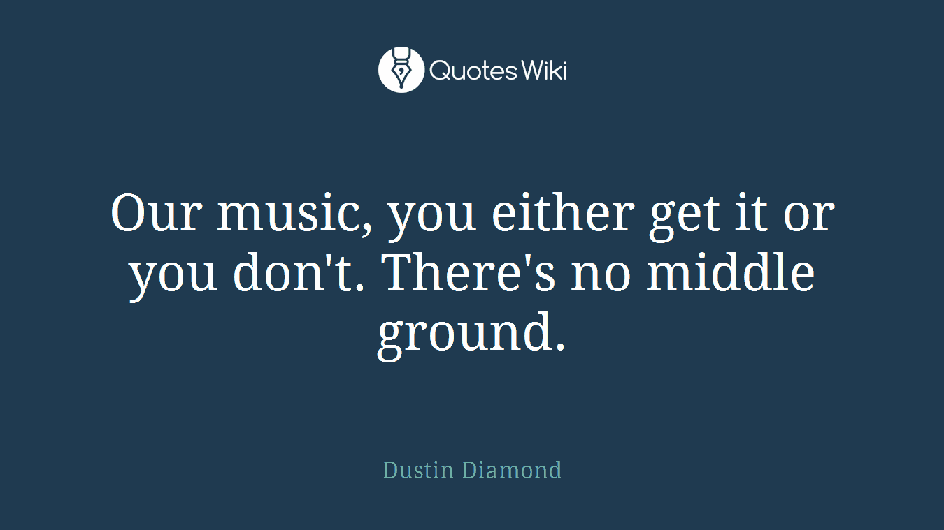 Our music, you either get it or you don't. There's no middle ground.