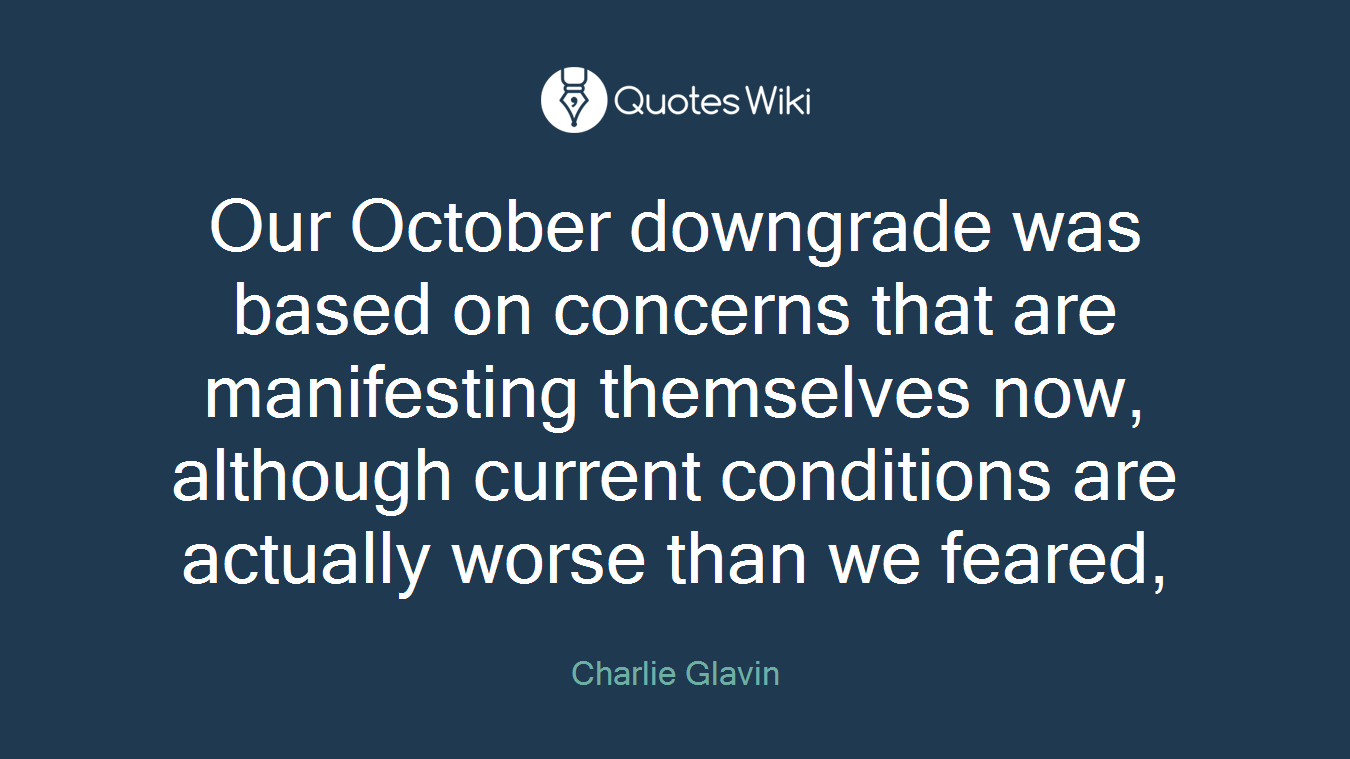 Our October downgrade was based on concerns that are manifesting themselves now, although current conditions are actually worse than we feared,
