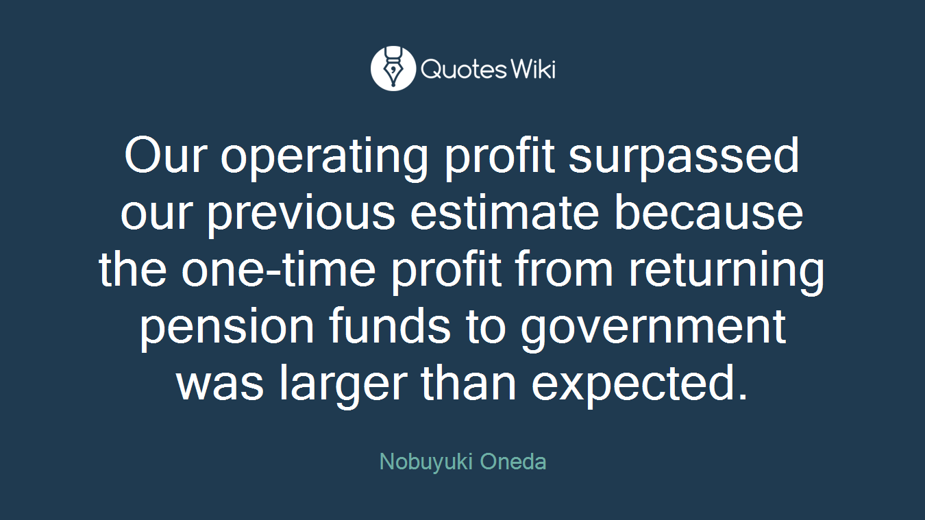 Our operating profit surpassed our previous estimate because the one-time profit from returning pension funds to government was larger than expected.