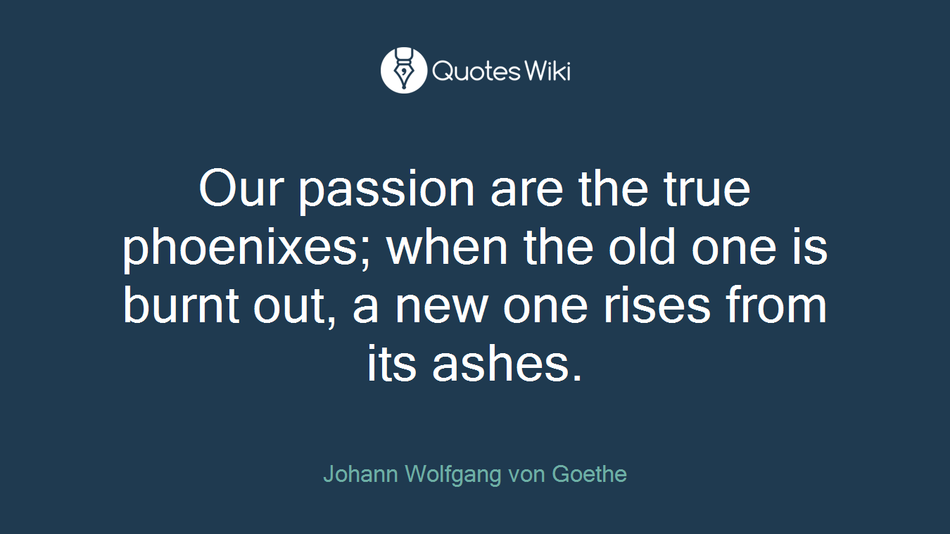 Our passion are the true phoenixes; when the old one is burnt out, a new one rises from its ashes.