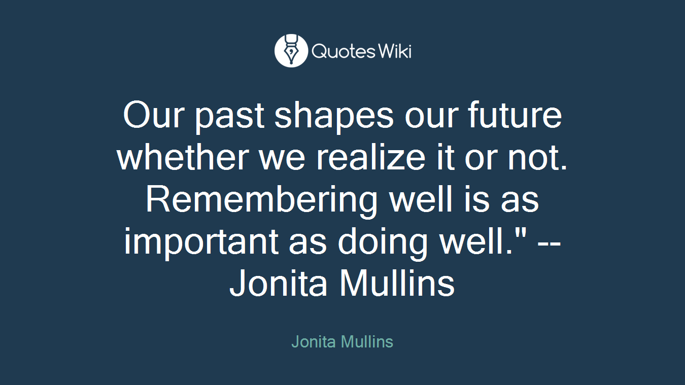 Our past shapes our future whether we realize it or not. Remembering well is as important as doing well." -- Jonita Mullins