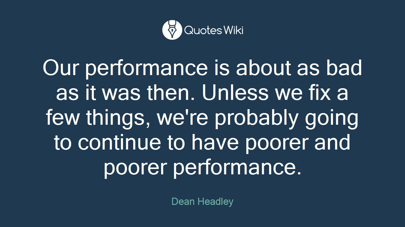 Our performance is about as bad as it was then. Unless we fix a few things, we're probably going to continue to have poorer and poorer performance.